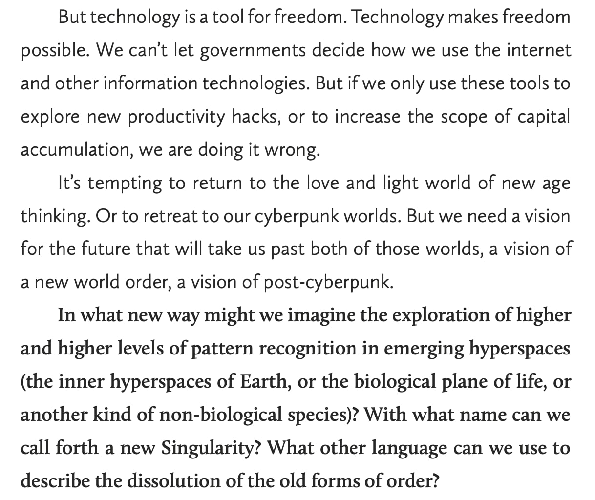 “But technology is a tool for freedom. Technology makes freedom possible. We can’t let governments decide how we use the internet and other information technologies. But if we only use these tools to explore new productivity hacks, or to increase the scope of capital accumulation, we are doing it wrong. 
It’s tempting to return to the love and light world of new age thinking. Or to retreat to our cyberpunk worlds. But we need a vision for the future that will take us past both of those worlds, a vision of a new world order, a vision of post-cyberpunk. 
In what new way might we imagine the exploration of higher and higher levels of pattern recognition in emerging hyperspaces (the inner hyperspaces of Earth, or the biological plane of life, or another kind of non-biological species)? With what name can we call forth a new Singularity? What other language can we use to describe the dissolution of the old forms of order?”